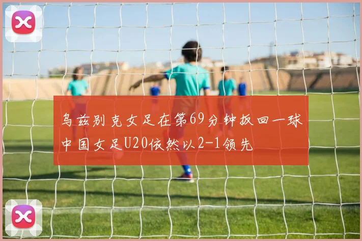 乌兹别克女足在第69分钟扳回一球中国女足U20依然以2-1领先