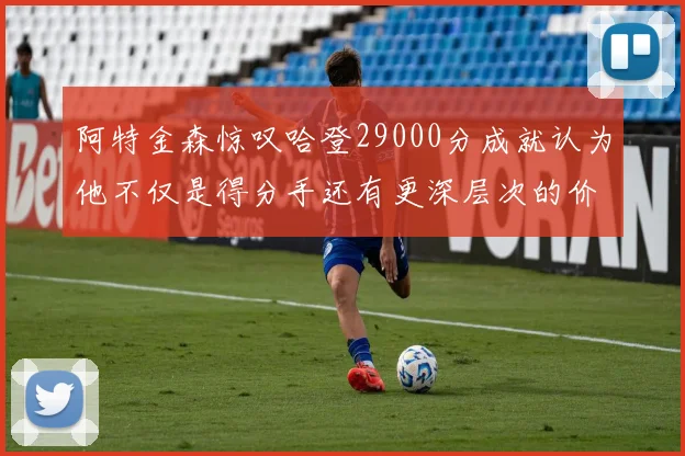 阿特金森惊叹哈登29000分成就认为他不仅是得分手还有更深层次的价值