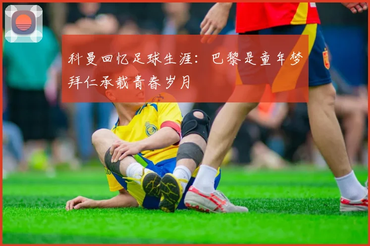 科曼回忆足球生涯：巴黎是童年梦拜仁承载青春岁月