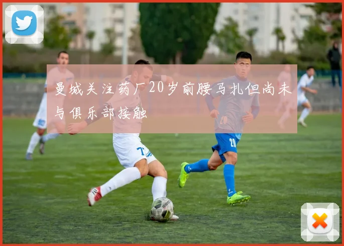 曼城关注药厂20岁前腰马扎但尚未与俱乐部接触