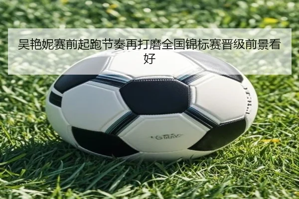 吴艳妮赛前起跑节奏再打磨全国锦标赛晋级前景看好