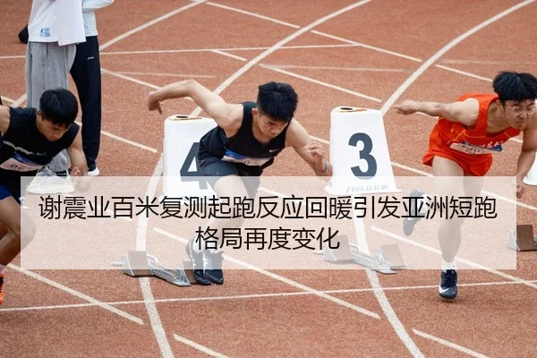 谢震业百米复测起跑反应回暖引发亚洲短跑格局再度变化